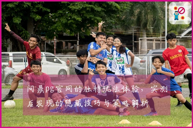 问鼎pg官网的独特玩法体验，实测后发现的隐藏技巧与策略解析