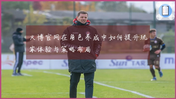 火博官网在角色养成中如何提升玩家体验与策略布局