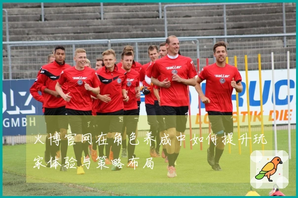 火博官网在角色养成中如何提升玩家体验与策略布局