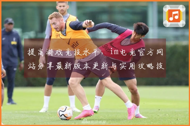 提高游戏竞技水平，im电竞官方网站分享最新版本更新与实用攻略技巧